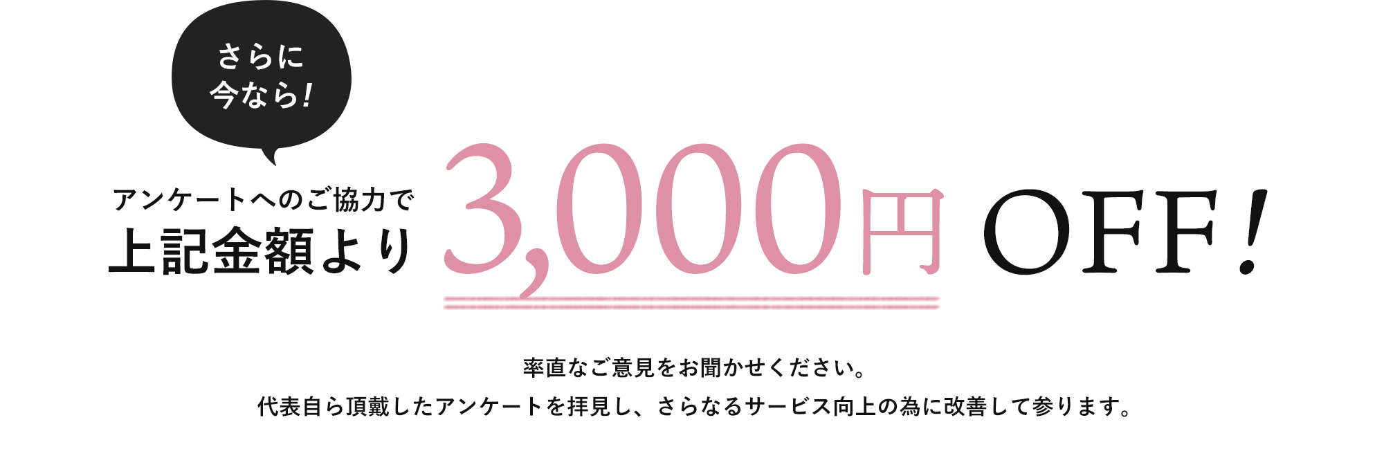 さらに今なら!アンケートへのご協力で上記金額より3,000円OFF!率直なご意見をお聞かせください。代表自ら頂戴したアンケートを拝見し、さらなるサービス向上の為に改善して参ります。