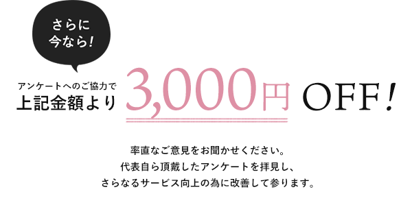 さらに今なら!アンケートへのご協力で上記金額より3,000円OFF!率直なご意見をお聞かせください。代表自ら頂戴したアンケートを拝見し、さらなるサービス向上の為に改善して参ります。